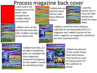 Process magazine back coverI used a plain red
background at first,
which I later
changed to be
multiple colours
(not pictured)
I added dots and
used the paint
tool to make
them different
colours
I used the
liquefy tool to
move the dots
around and
create his wave
effect
I added a price at the
top left and a barcode
with a hidden message
at the bottom left.
I added a small bit of text asking to
subscribe to remind people that it’s a
magazine and I added a picture of my
other magazine, as magazines sometimes
put their last/next article.
I added more text, as I
thought it looked too
plain, so I decided that
since magazines
sometimes had games
for the readers I would
do something similar.
I added two pictures
of two similar shows
(they both feature
time travel) as a sort
of voting system for
the audience to
decide.
 