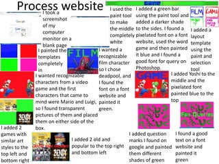 Process websiteI took a
screenshot
of my
computer
monitor on a
blank page
I used the
paint tool
to make
the middle
completely
white
I added a green bar
using the paint tool and
added a darker shade
to the sides. I found a
pixelated font on a font
website, used the word
game and then painted
it blue and I found a
good font for query on
Photoshop.
I added a
layout
template
using the
paint and
selection
tool
I painted the
templates
completely
in
I wanted a
recognizable
film character
so I chose
deadpool, and
I found the
font on a font
website and
painted it
green.
I wanted recognizable
characters from a video
game and the first
characters that came to
mind were Mario and Luigi,
so I found transparent
pictures of them and placed
them on either side of the
box.
I added Yoshi to the
middle and the
pixelated font
painted blue to the
top
I added 2
games with
similar art
styles to the
top left and
bottom right
I added 2 old and
popular to the top right
and bottom left
I added question
marks I found on
google and painted
them different
shades of green
I found a good
text on a font
website and
painted it
green
 