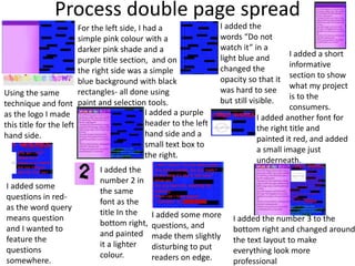 Process double page spread
For the left side, I had a
simple pink colour with a
darker pink shade and a
purple title section, and on
the right side was a simple
blue background with black
rectangles- all done using
paint and selection tools.
I added the
words “Do not
watch it” in a
light blue and
changed the
opacity so that it
was hard to see
but still visible.
I added a short
informative
section to show
what my project
is to the
consumers.
Using the same
technique and font
as the logo I made
this title for the left
hand side.
I added a purple
header to the left
hand side and a
small text box to
the right.
I added another font for
the right title and
painted it red, and added
a small image just
underneath.
I added some
questions in red-
as the word query
means question
and I wanted to
feature the
questions
somewhere.
I added the
number 2 in
the same
font as the
title In the
bottom right,
and painted
it a lighter
colour.
I added some more
questions, and
made them slightly
disturbing to put
readers on edge.
I added the number 3 to the
bottom right and changed around
the text layout to make
everything look more
professional
 