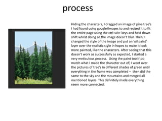 process
Hiding the characters, I dragged an image of pine tree’s
I had found using google/images to and resized it to fit
the entire page using the ctrl+alt+ keys and held down
shift whilst doing so the image doesn’t blur. Then, I
changed the style of the image and put an ‘oil paint’
layer over the realistic style in hopes to make it look
more painted, like the characters. After seeing that this
doesn't work as successfully as expected, I started a
very meticulous process. Using the paint tool (too
match what I made the character out of) I went over
the pictures of tree’s in different shades of green until
everything in the frame was completed – then did the
same to the sky and the mountains and merged all
mentioned layers. This definitely made everything
seem more connected.
 