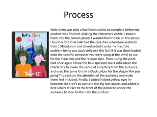 Process
Now, there was only a few final touches to complete before my
product was finished. Making the characters visible, I moved
them into the correct places I wanted them to be on the poster.
I found a font that matched the care-free adventure aesthetic
from 101font.com and downloaded it onto my mac (the
problem being you could only use this font if it was downloaded
onto the specific computer you were using at the time) to use
for the main title and the release date. Then, using the paint
tool once again I drew the blue question mark inbewteen the
characters to evoke the sense of a mystery from the auduince,
and used the same font in a black colour for the slogan ‘Are you
going?’ to capture the attention of the audience and make
them feel included. Finally, I added hidded yellow eyes in-
between the tree’s to connote the big foot aspect and added a
best sellers sticker to the front of the poster to entice the
audience to look further into the product.
 