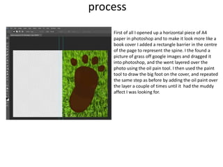 process
First of all I opened up a horizontal piece of A4
paper in photoshop and to make it look more like a
book cover I added a rectangle barrier in the centre
of the page to represent the spine. I the found a
picture of grass off google images and dragged it
into photoshop, and the went layered over the
photo using the oil pain tool. I then used the paint
tool to draw the big foot on the cover, and repeated
the same step as before by adding the oil paint over
the layer a couple of times until it had the muddy
affect I was looking for.
 