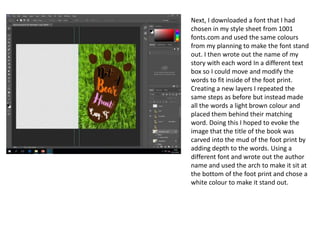 Next, I downloaded a font that I had
chosen in my style sheet from 1001
fonts.com and used the same colours
from my planning to make the font stand
out. I then wrote out the name of my
story with each word In a different text
box so I could move and modify the
words to fit inside of the foot print.
Creating a new layers I repeated the
same steps as before but instead made
all the words a light brown colour and
placed them behind their matching
word. Doing this I hoped to evoke the
image that the title of the book was
carved into the mud of the foot print by
adding depth to the words. Using a
different font and wrote out the author
name and used the arch to make it sit at
the bottom of the foot print and chose a
white colour to make it stand out.
 