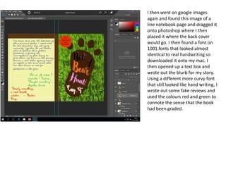 I then went on google images
again and found this image of a
line notebook page and dragged it
onto photoshop where I then
placed it where the back cover
would go. I then found a font on
1001.fonts that looked almost
identical to real handwriting so
downloaded it onto my mac. I
then opened up a text box and
wrote out the blurb for my story.
Using a different more curvy font
that still looked like hand writing, I
wrote out some fake reviews and
used the colours red and green to
connote the sense that the book
had been graded.
 