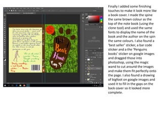 Finally I added some finishing
touches to make it look more like
a book cover. I made the spine
the same brown colour as the
top of the note book (using the
clone tool) and used the same
fonts to display the name of the
book and the author on the spin
the same colours. I also found a
‘best seller’ sticker, a bar code
sticker and a the ‘Penguins
books’ sticker on google images
and dragged those into
photoshop, using the magic
wand to cut around the images
and make them fit perfectly onto
the page. I also found a drawing
of bigfoot on google images and
used it to fill in the gaps on the
back cover so it looked more
complete.
 