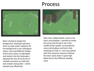 Process
Next I started to design the
background. Drawing inspiration
from my style sheet I opted to fill
the background in one solid green
colour, and used different shades
of the same colour to add depth
and realism into the landscape. I
adjusted the size of my brush on
multiple occasions to make this
task simpler and quicker – which
worked very effectively.
After that I added details. Such as the
tree’s and shadows. I wanted to create
the sense that the gif is set in the
middle of the woods, surrounded by
moss and shadows and tree’s that
anything can hide in. I was very please
with this outcome, because I believe
the tree’s were done in quite high
detail due to the different shading
used.
 