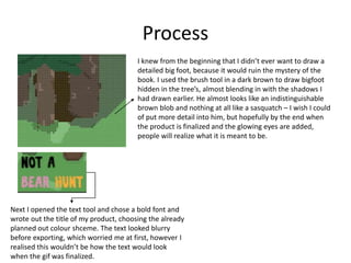 Process
I knew from the beginning that I didn’t ever want to draw a
detailed big foot, because it would ruin the mystery of the
book. I used the brush tool in a dark brown to draw bigfoot
hidden in the tree’s, almost blending in with the shadows I
had drawn earlier. He almost looks like an indistinguishable
brown blob and nothing at all like a sasquatch – I wish I could
of put more detail into him, but hopefully by the end when
the product is finalized and the glowing eyes are added,
people will realize what it is meant to be.
Next I opened the text tool and chose a bold font and
wrote out the title of my product, choosing the already
planned out colour shceme. The text looked blurry
before exporting, which worried me at first, however I
realised this wouldn’t be how the text would look
when the gif was finalized.
 