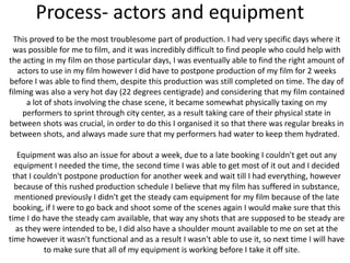 Process- actors and equipment
This proved to be the most troublesome part of production. I had very specific days where it
was possible for me to film, and it was incredibly difficult to find people who could help with
the acting in my film on those particular days, I was eventually able to find the right amount of
actors to use in my film however I did have to postpone production of my film for 2 weeks
before I was able to find them, despite this production was still completed on time. The day of
filming was also a very hot day (22 degrees centigrade) and considering that my film contained
a lot of shots involving the chase scene, it became somewhat physically taxing on my
performers to sprint through city center, as a result taking care of their physical state in
between shots was crucial, in order to do this I organised it so that there was regular breaks in
between shots, and always made sure that my performers had water to keep them hydrated.
Equipment was also an issue for about a week, due to a late booking I couldn't get out any
equipment I needed the time, the second time I was able to get most of it out and I decided
that I couldn't postpone production for another week and wait till I had everything, however
because of this rushed production schedule I believe that my film has suffered in substance,
mentioned previously I didn't get the steady cam equipment for my film because of the late
booking, if I were to go back and shoot some of the scenes again I would make sure that this
time I do have the steady cam available, that way any shots that are supposed to be steady are
as they were intended to be, I did also have a shoulder mount available to me on set at the
time however it wasn't functional and as a result I wasn't able to use it, so next time I will have
to make sure that all of my equipment is working before I take it off site.
 