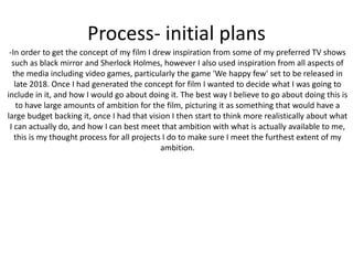 Process- initial plans
-In order to get the concept of my film I drew inspiration from some of my preferred TV shows
such as black mirror and Sherlock Holmes, however I also used inspiration from all aspects of
the media including video games, particularly the game 'We happy few' set to be released in
late 2018. Once I had generated the concept for film I wanted to decide what I was going to
include in it, and how I would go about doing it. The best way I believe to go about doing this is
to have large amounts of ambition for the film, picturing it as something that would have a
large budget backing it, once I had that vision I then start to think more realistically about what
I can actually do, and how I can best meet that ambition with what is actually available to me,
this is my thought process for all projects I do to make sure I meet the furthest extent of my
ambition.
 