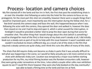 Process- location and camera choices
My film started off in the lamb and lion inn in York, the first shot past the establishing shots is
an over the shoulder shot following an extra into the hotel for the camera to focus on my
protagonist, for the most part this shot ran smoothly, however there were a couple things that I
would've improved upon, most importantly was the interruption during the follow shot, for a
few brief seconds the camera stops and faces the wall, this happened because when I was
following the actor with the camera, they opened the door and walked in, however the door
then closed on me and I had to stop and open it, which is what caused the interruption, in
hindsight it would've provided a better shot to prop the door open during that scene for
smoother shot. The other thing that I would change about this shot (which is something I
could've changed for most of the film) is that many of my shots aren't steady at all, I did initially
book out a steady cam as part of my kit to help with this issue however it wasn't available and I
couldn't reschedule to shoot a different day, as a result a lot of the shots in the film that
required a steady camera are quite shaky, and I think this ruins the affect of many of the shots.
The shots that did require shaky cam became so shaky in parts that it was actually difficult to
tell what was happening in the scene, so I would've likely actually put a bit more control on my
shots with deliberate shaky cam. Location was temporarily a major issue before starting
production for my film, my initial filming location was the Random encounters café, however
they were going under renovations at the time, I also called a couple other cafes near exhibition
square to see if I could film there however they were also fully booked on the day, eventually I
was able to book a filming time at the lamb and lion inn at York.
 