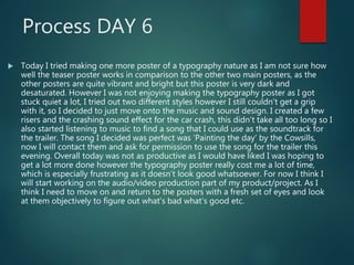 Process DAY 6
 Today I tried making one more poster of a typography nature as I am not sure how
well the teaser poster works in comparison to the other two main posters, as the
other posters are quite vibrant and bright but this poster is very dark and
desaturated. However I was not enjoying making the typography poster as I got
stuck quiet a lot, I tried out two different styles however I still couldn’t get a grip
with it, so I decided to just move onto the music and sound design. I created a few
risers and the crashing sound effect for the car crash, this didn’t take all too long so I
also started listening to music to find a song that I could use as the soundtrack for
the trailer. The song I decided was perfect was ‘Painting the day’ by the Cowsills,
now I will contact them and ask for permission to use the song for the trailer this
evening. Overall today was not as productive as I would have liked I was hoping to
get a lot more done however the typography poster really cost me a lot of time,
which is especially frustrating as it doesn’t look good whatsoever. For now I think I
will start working on the audio/video production part of my product/project. As I
think I need to move on and return to the posters with a fresh set of eyes and look
at them objectively to figure out what's bad what's good etc.
 