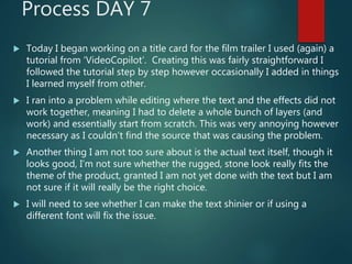 Process DAY 7
 Today I began working on a title card for the film trailer I used (again) a
tutorial from ‘VideoCopilot’. Creating this was fairly straightforward I
followed the tutorial step by step however occasionally I added in things
I learned myself from other.
 I ran into a problem while editing where the text and the effects did not
work together, meaning I had to delete a whole bunch of layers (and
work) and essentially start from scratch. This was very annoying however
necessary as I couldn’t find the source that was causing the problem.
 Another thing I am not too sure about is the actual text itself, though it
looks good, I’m not sure whether the rugged, stone look really fits the
theme of the product, granted I am not yet done with the text but I am
not sure if it will really be the right choice.
 I will need to see whether I can make the text shinier or if using a
different font will fix the issue.
 