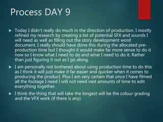 Process DAY 9
 Today I didn’t really do much in the direction of production. I mostly
refined my research by creating a list of potential SFX and sounds I
will need as well as filling out the story development word
document. I really should have done this during the allocated pre-
production time but I thought it would make far more sense to do it
now so I know what I need to do and what I need to do it. Rather
than just figuring it out as I go along.
 I am personally not bothered about using production time to do this
as I think it will just make it far easier and quicker when it comes to
producing the product. Plus I am very certain that once I have filmed
all the footage I need I will not need vast amounts of time to edit
everything together.
 I think the thing that will take the longest will be the colour grading
and the VFX work (if there is any)
 
