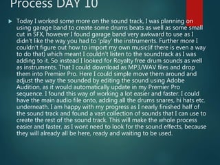 Process DAY 10
 Today I worked some more on the sound track, I was planning on
using garage band to create some drums beats as well as some small
cut in SFX, however I found garage band very awkward to use as I
didn’t like the way you had to ‘play’ the instruments. Further more I
couldn’t figure out how to import my own music(if there is even a way
to do that) which meant I couldn’t listen to the soundtrack as I was
adding to it. So instead I looked for Royalty free drum sounds as well
as instruments. That I could download as MP3/WAV files and drop
them into Premier Pro. Here I could simple move them around and
adjust the way the sounded by editing the sound using Adobe
Audition, as it would automatically update in my Premier Pro
sequence. I found this way of working a lot easier and faster. I could
have the main audio file onto, adding all the drums snares, hi hats etc.
underneath. I am happy with my progress as I nearly finished half of
the sound track and found a vast collection of sounds that I can use to
create the rest of the sound track. This will make the whole process
easier and faster, as I wont need to look for the sound effects, because
they will already all be here, ready and waiting to be used.
 