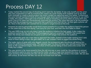 Process DAY 12
 Today marked the second day of shooting and it went far, far better. It was only myself and the actor
who was cooperative as well as inventive this meant we could closely work together and as we were
both motivate to create a good product the shots I ended up capturing were a lot better. Furthermore
the actor himself wanted to think of it as though what shots would be powerful and good to use within
a trailer, this meant I rethought a lot of shots as well as including a lot of his ideas as some were very
good. One of his ideas has tremendously improved the product. My initial idea was to let the audience
know that the protagonist was in love and had a girlfriend and then kill her, he then gets a phone call
etc. Now in this phone call I wanted him to scream in anger/sorrow at the end.
 However he said he personally would find it more powerful if in a trailer the audience heard the person
on the other end of the line saying ‘I am sorry for your loss’ and then the shot fades to black.
 This was 100% true, as not only does it give the audience initiative the feel upset, it also makes the
audience curious for the next shot. If the protagonist had just screamed ‘NOOOO’ that would have
been the climax, but instead we are given a sort of cliff hanger that entices the audience.
 This accidentally gave me a new idea to approach the trailer. Instead of the trailer starting how I said,
shots of them being in love, she gets killed, he is sad. Instead I have re-jigged the whole thing.
 The trailer starts of quite with only diegetic sound, the protagonist gets the phone call letting him
know his girlfriend has passed away. The operator says ‘I’m sorry for your loss’ and the scene dips to
black as the soundtrack begins, then the shots of him and her being in love come onto screen and
finally she is killed.
 This new version is far more powerful than the old one was or ever could be, the audience is enticed
and therefore wants to carry on watching the trailer, we get a huge clue towards the story. It makes it
more exciting as by knowing she dies we are aware and waiting for the climax in the trailer. We are also
still curious, as we know she dies, but we do not know how she dies.
 