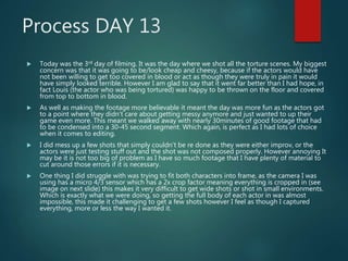 Process DAY 13
 Today was the 3rd day of filming. It was the day where we shot all the torture scenes. My biggest
concern was that it was going to be/look cheap and cheesy, because if the actors would have
not been willing to get too covered in blood or act as though they were truly in pain it would
have simply looked terrible. However I am glad to say that it went far better than I had hope, in
fact Louis (the actor who was being tortured) was happy to be thrown on the floor and covered
from top to bottom in blood.
 As well as making the footage more believable it meant the day was more fun as the actors got
to a point where they didn’t care about getting messy anymore and just wanted to up their
game even more. This meant we walked away with nearly 30minutes of good footage that had
to be condensed into a 30-45 second segment. Which again, is perfect as I had lots of choice
when it comes to editing.
 I did mess up a few shots that simply couldn’t be re done as they were either improv, or the
actors were just testing stuff out and the shot was not composed properly. However annoying It
may be it is not too big of problem as I have so much footage that I have plenty of material to
cut around those errors if it is necessary.
 One thing I did struggle with was trying to fit both characters into frame, as the camera I was
using has a micro 4/3 sensor which has a 2x crop factor meaning everything is cropped in (see
image on next slide) this makes it very difficult to get wide shots or shot in small environments.
Which is exactly what we were doing, so getting the full body of each actor in was almost
impossible, this made it challenging to get a few shots however I feel as though I captured
everything, more or less the way I wanted it.
 