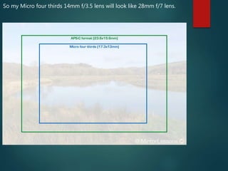 So my Micro four thirds 14mm f/3.5 lens will look like 28mm f/7 lens.
 