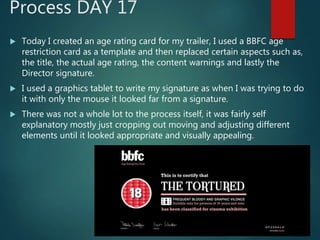 Process DAY 17
 Today I created an age rating card for my trailer, I used a BBFC age
restriction card as a template and then replaced certain aspects such as,
the title, the actual age rating, the content warnings and lastly the
Director signature.
 I used a graphics tablet to write my signature as when I was trying to do
it with only the mouse it looked far from a signature.
 There was not a whole lot to the process itself, it was fairly self
explanatory mostly just cropping out moving and adjusting different
elements until it looked appropriate and visually appealing.
 