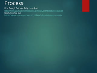 Process
First Rough Cut (not fully complete)
https://www.youtube.com/watch?v=JpeO76kQLVM&feature=youtu.be
Nearly Finished Cut:
https://www.youtube.com/watch?v=l6EWw7nIkmc&feature=youtu.be
 