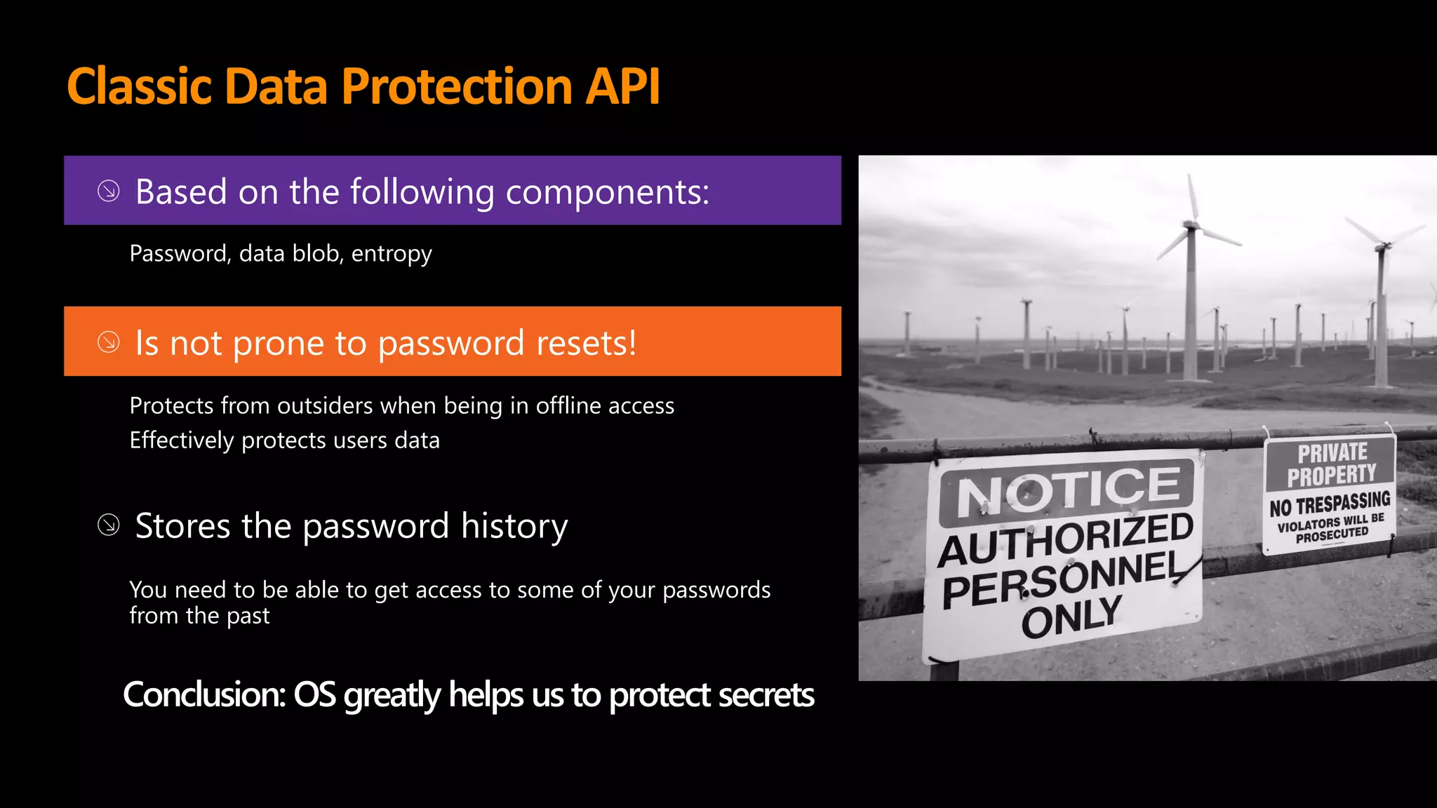 Classic Data Protection API
Based on the following components:
Password, data blob, entropy
Is not prone to password resets!
Protects from outsiders when being in offline access
Effectively protects users data
Stores the password history
You need to be able to get access to some of your passwords
from the past
Conclusion: OS greatly helps us to protect secrets
 