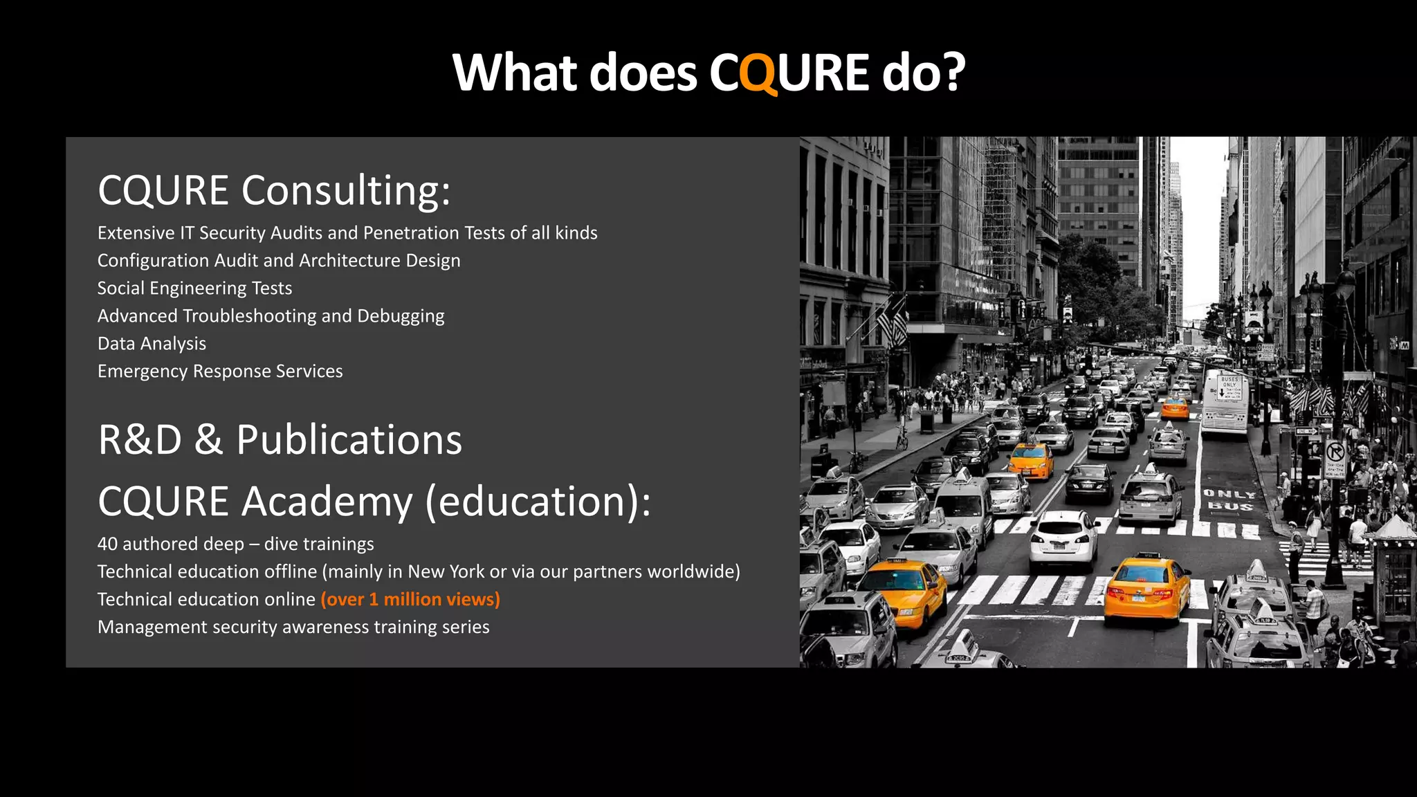 What does CQURE do?
CQURE Consulting:
Extensive IT Security Audits and Penetration Tests of all kinds
Configuration Audit and Architecture Design
Social Engineering Tests
Advanced Troubleshooting and Debugging
Data Analysis
Emergency Response Services
R&D & Publications
CQURE Academy (education):
40 authored deep – dive trainings
Technical education offline (mainly in New York or via our partners worldwide)
Technical education online (over 1 million views)
Management security awareness training series
 