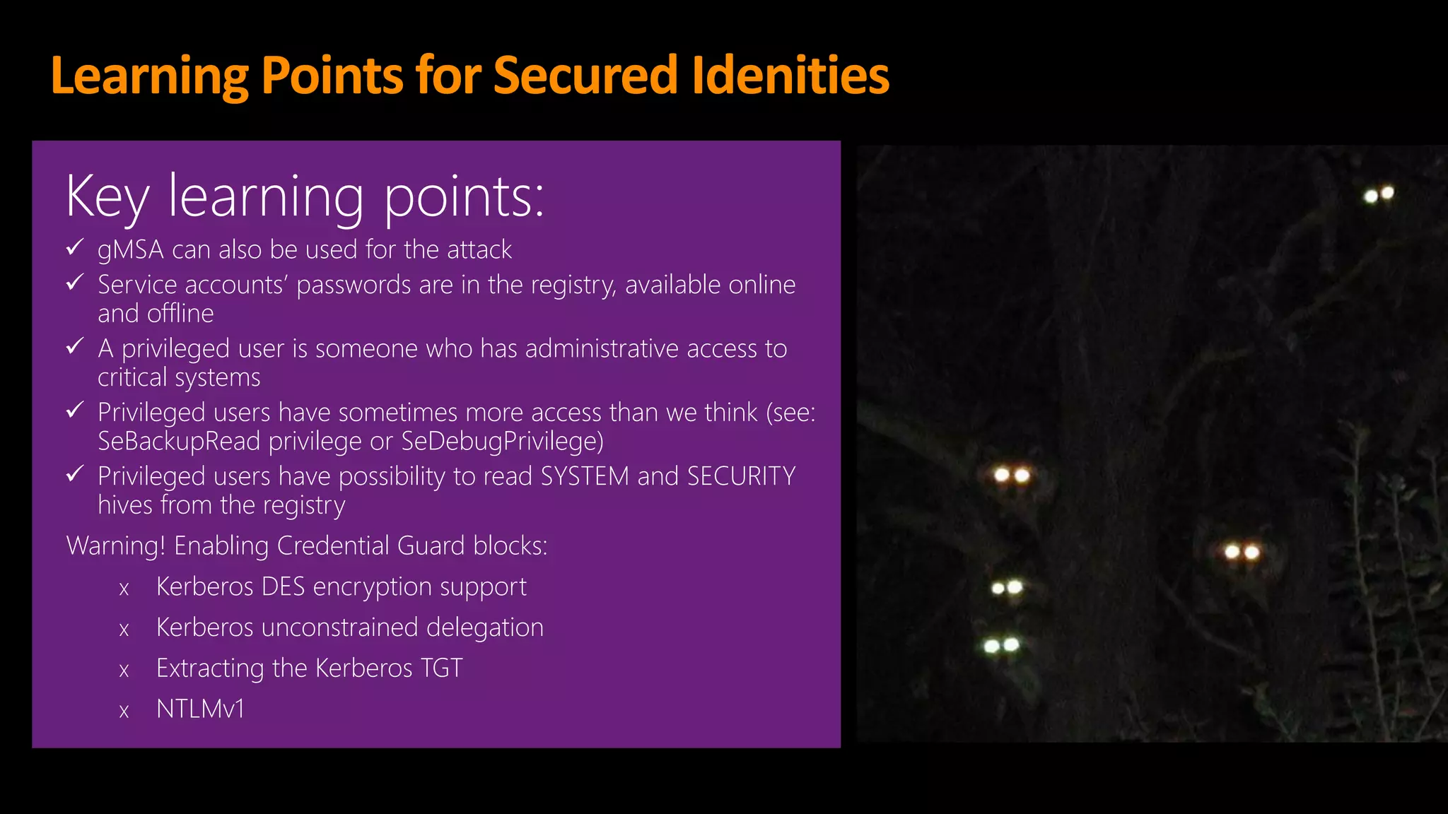 Learning Points for Secured Idenities
Key learning points:
✓ gMSA can also be used for the attack
✓ Service accounts’ passwords are in the registry, available online
and offline
✓ A privileged user is someone who has administrative access to
critical systems
✓ Privileged users have sometimes more access than we think (see:
SeBackupRead privilege or SeDebugPrivilege)
✓ Privileged users have possibility to read SYSTEM and SECURITY
hives from the registry
Warning! Enabling Credential Guard blocks:
x Kerberos DES encryption support
x Kerberos unconstrained delegation
x Extracting the Kerberos TGT
x NTLMv1
 