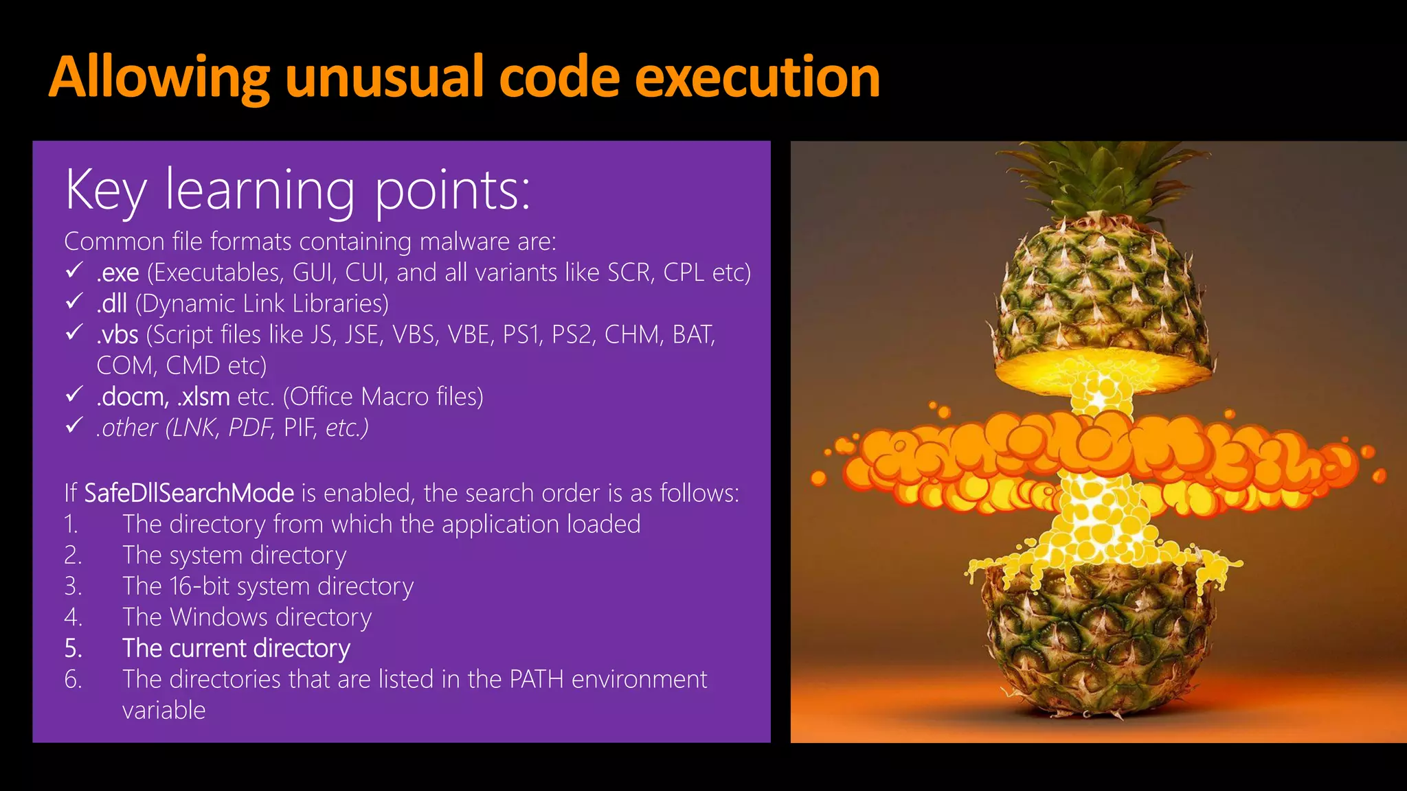 Allowing unusual code execution
Key learning points:
Common file formats containing malware are:
✓ .exe (Executables, GUI, CUI, and all variants like SCR, CPL etc)
✓ .dll (Dynamic Link Libraries)
✓ .vbs (Script files like JS, JSE, VBS, VBE, PS1, PS2, CHM, BAT,
COM, CMD etc)
✓ .docm, .xlsm etc. (Office Macro files)
✓ .other (LNK, PDF, PIF, etc.)
If SafeDllSearchMode is enabled, the search order is as follows:
1. The directory from which the application loaded
2. The system directory
3. The 16-bit system directory
4. The Windows directory
5. The current directory
6. The directories that are listed in the PATH environment
variable
 