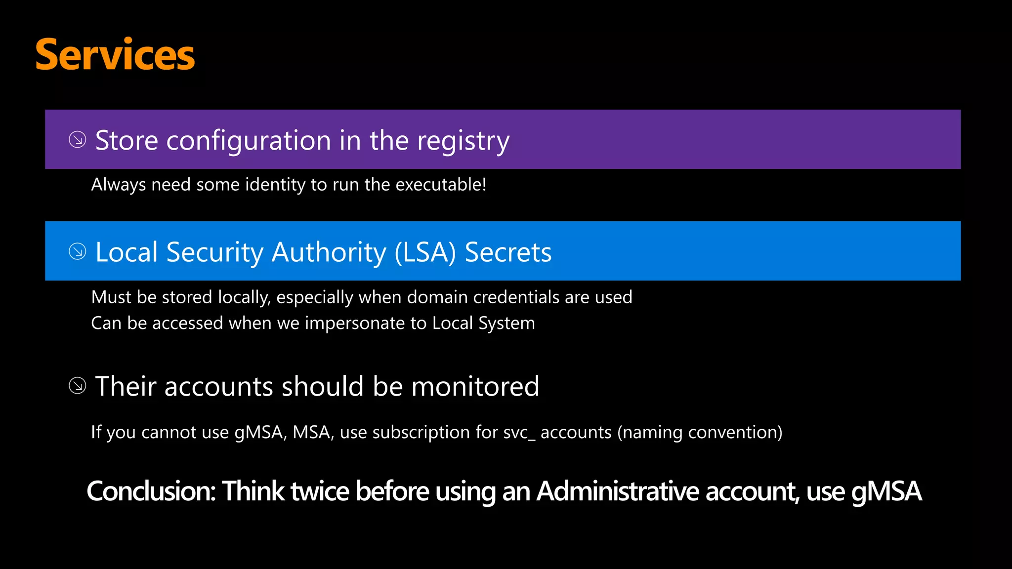 Services
Store configuration in the registry
Always need some identity to run the executable!
Local Security Authority (LSA) Secrets
Must be stored locally, especially when domain credentials are used
Can be accessed when we impersonate to Local System
Their accounts should be monitored
If you cannot use gMSA, MSA, use subscription for svc_ accounts (naming convention)
Conclusion: Think twice before using an Administrative account, use gMSA
 