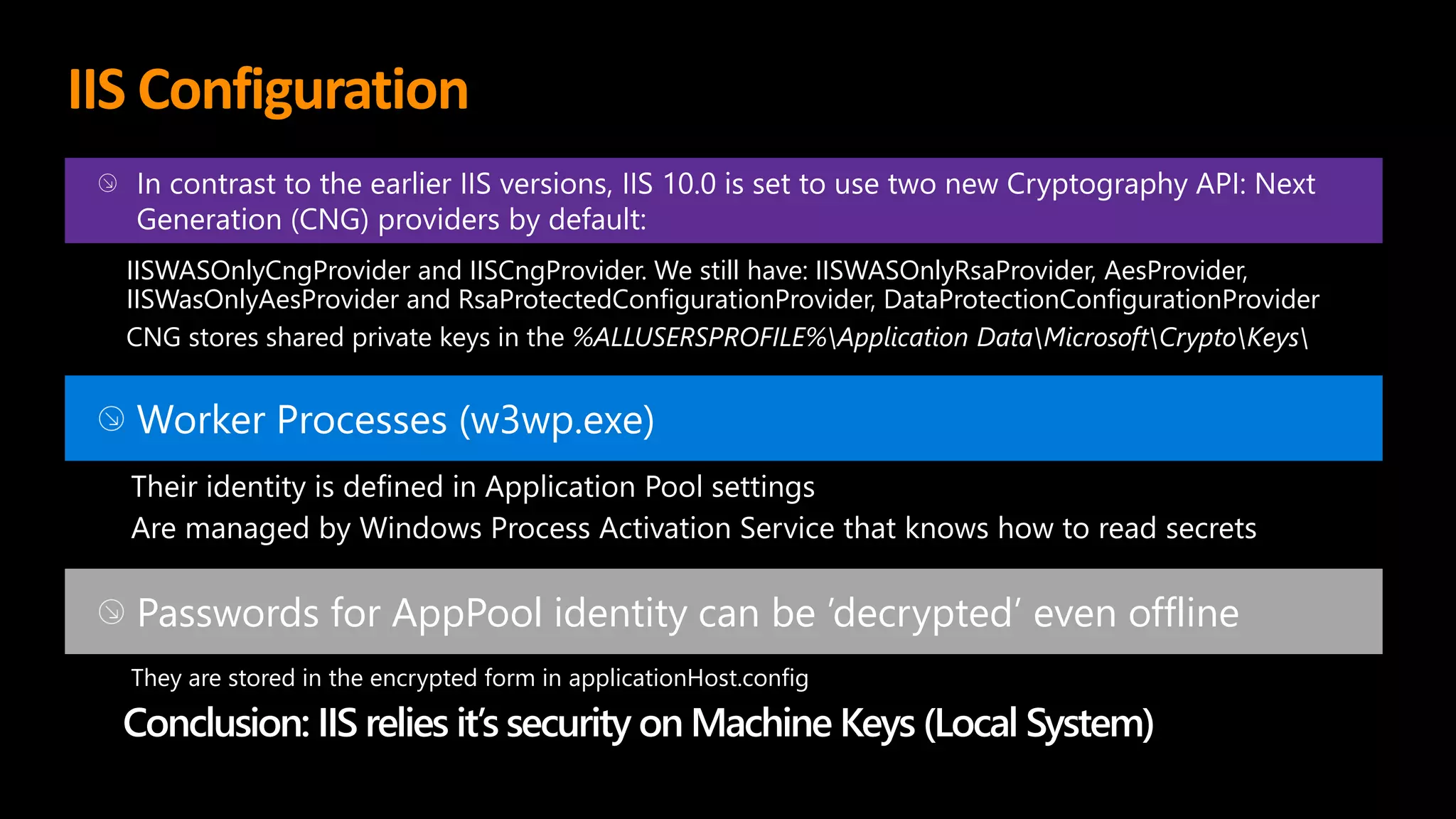 IIS Configuration
In contrast to the earlier IIS versions, IIS 10.0 is set to use two new Cryptography API: Next
Generation (CNG) providers by default:
IISWASOnlyCngProvider and IISCngProvider. We still have: IISWASOnlyRsaProvider, AesProvider,
IISWasOnlyAesProvider and RsaProtectedConfigurationProvider, DataProtectionConfigurationProvider
CNG stores shared private keys in the %ALLUSERSPROFILE%Application DataMicrosoftCryptoKeys
Worker Processes (w3wp.exe)
Their identity is defined in Application Pool settings
Are managed by Windows Process Activation Service that knows how to read secrets
Passwords for AppPool identity can be ’decrypted’ even offline
They are stored in the encrypted form in applicationHost.config
Conclusion: IIS relies it’s security on Machine Keys (Local System)
 