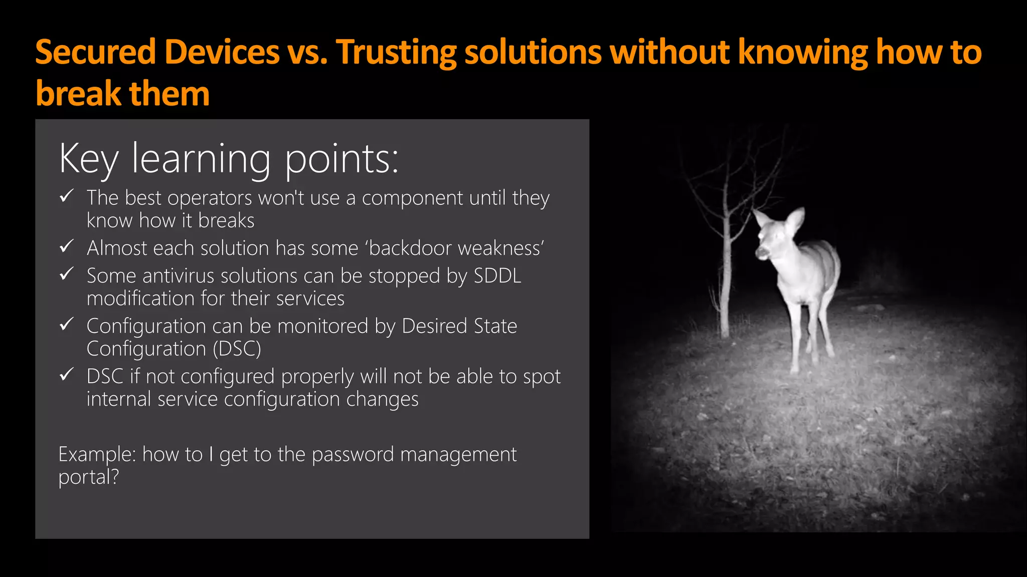 Secured Devices vs. Trusting solutions without knowing how to
break them
Key learning points:
✓ The best operators won't use a component until they
know how it breaks
✓ Almost each solution has some ‘backdoor weakness’
✓ Some antivirus solutions can be stopped by SDDL
modification for their services
✓ Configuration can be monitored by Desired State
Configuration (DSC)
✓ DSC if not configured properly will not be able to spot
internal service configuration changes
Example: how to I get to the password management
portal?
 