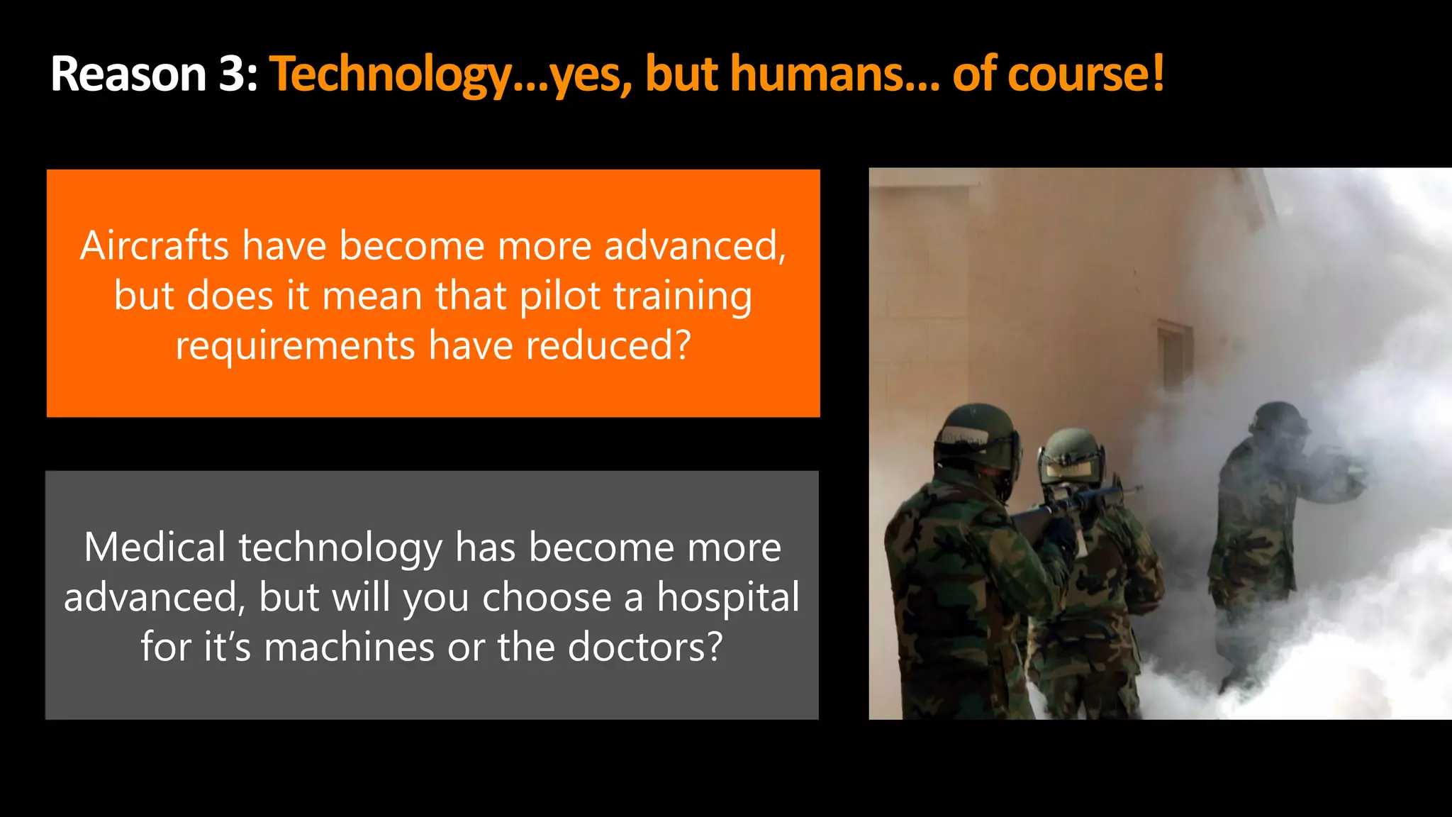 Reason 3: Technology…yes, but humans… of course!
Aircrafts have become more advanced,
but does it mean that pilot training
requirements have reduced?
Medical technology has become more
advanced, but will you choose a hospital
for it’s machines or the doctors?
 