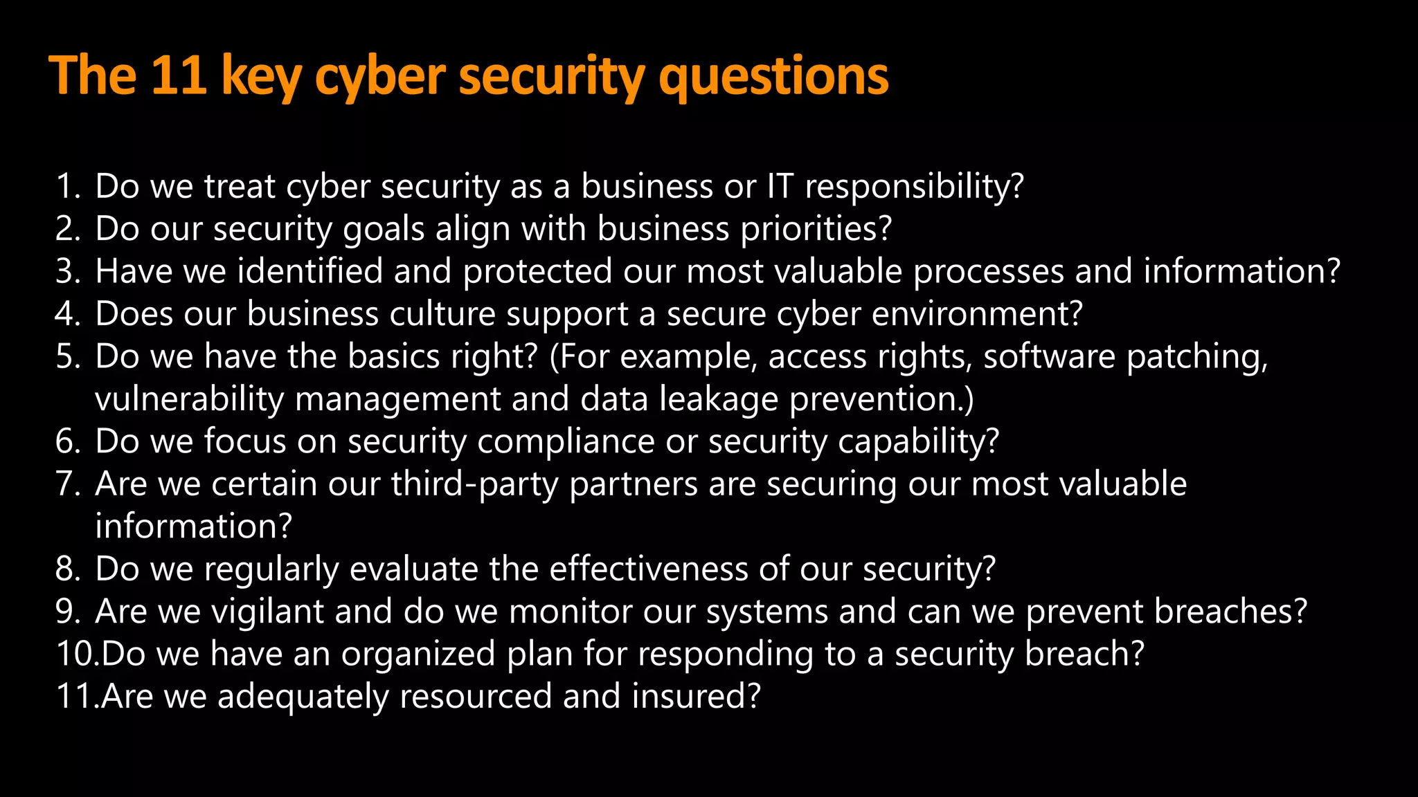 The 11 key cyber security questions
1. Do we treat cyber security as a business or IT responsibility?
2. Do our security goals align with business priorities?
3. Have we identified and protected our most valuable processes and information?
4. Does our business culture support a secure cyber environment?
5. Do we have the basics right? (For example, access rights, software patching,
vulnerability management and data leakage prevention.)
6. Do we focus on security compliance or security capability?
7. Are we certain our third-party partners are securing our most valuable
information?
8. Do we regularly evaluate the effectiveness of our security?
9. Are we vigilant and do we monitor our systems and can we prevent breaches?
10.Do we have an organized plan for responding to a security breach?
11.Are we adequately resourced and insured?
 