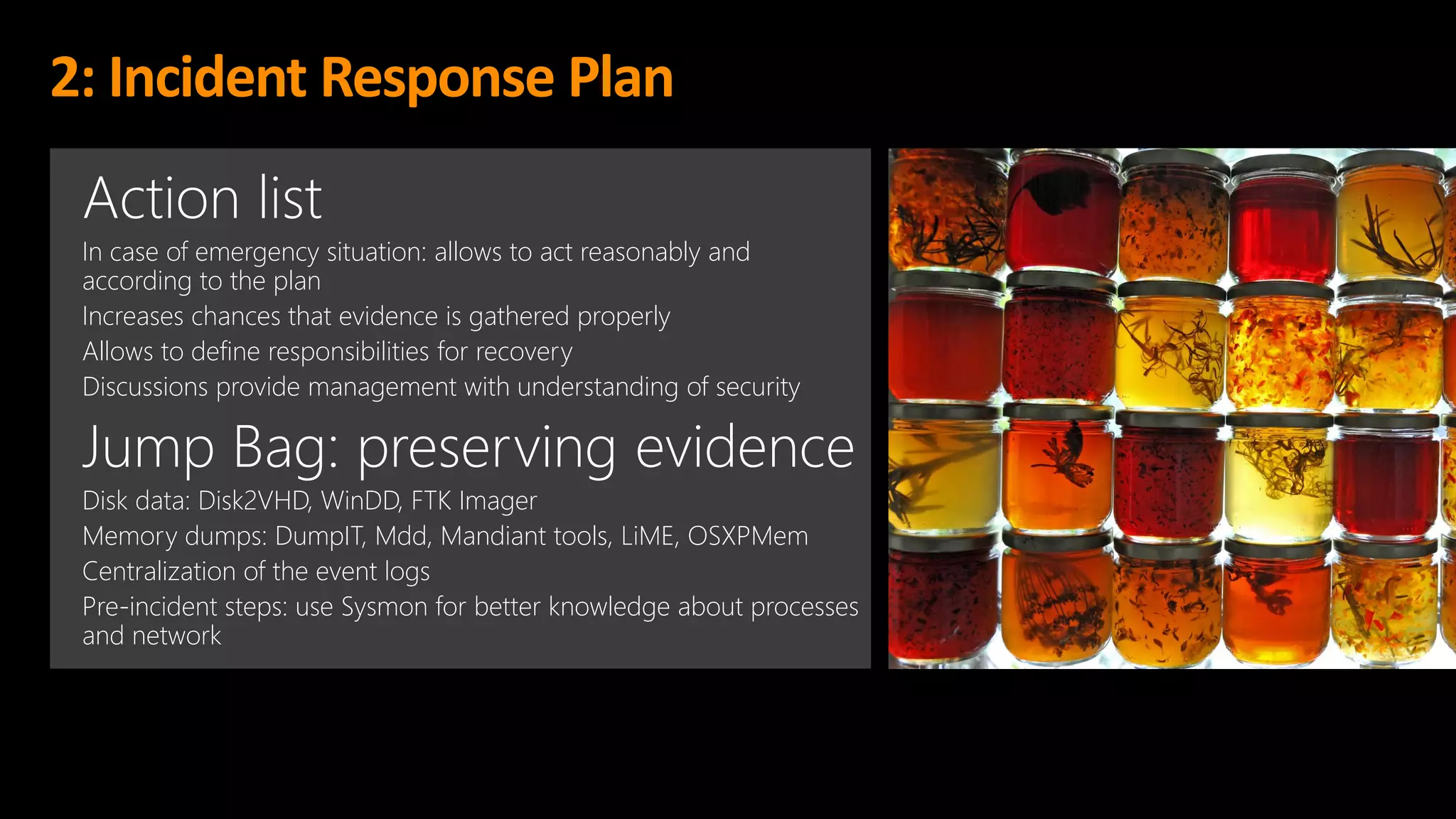 2: Incident Response Plan
Action list
In case of emergency situation: allows to act reasonably and
according to the plan
Increases chances that evidence is gathered properly
Allows to define responsibilities for recovery
Discussions provide management with understanding of security
Jump Bag: preserving evidence
Disk data: Disk2VHD, WinDD, FTK Imager
Memory dumps: DumpIT, Mdd, Mandiant tools, LiME, OSXPMem
Centralization of the event logs
Pre-incident steps: use Sysmon for better knowledge about processes
and network
 