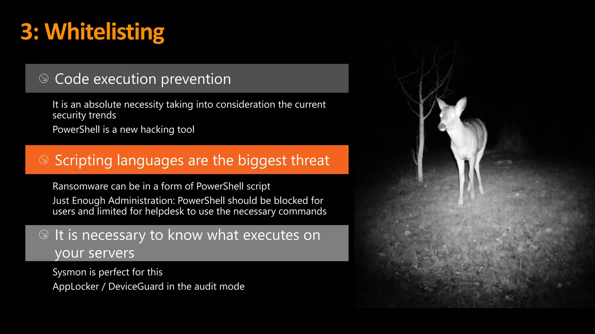 3: Whitelisting
Code execution prevention
It is an absolute necessity taking into consideration the current
security trends
PowerShell is a new hacking tool
Scripting languages are the biggest threat
Ransomware can be in a form of PowerShell script
Just Enough Administration: PowerShell should be blocked for
users and limited for helpdesk to use the necessary commands
It is necessary to know what executes on
your servers
Sysmon is perfect for this
AppLocker / DeviceGuard in the audit mode
 