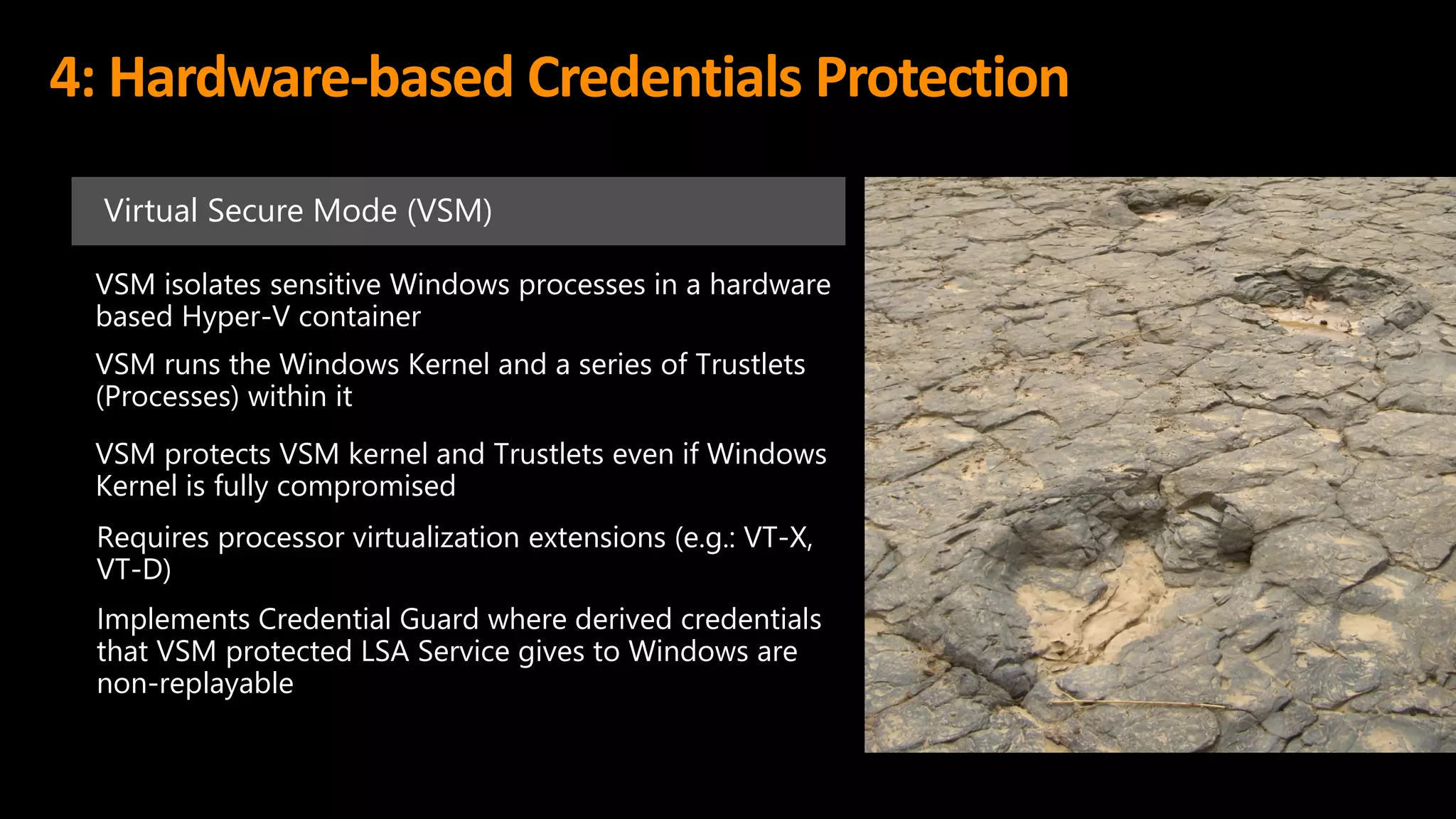 4: Hardware-based Credentials Protection
Virtual Secure Mode (VSM)
VSM isolates sensitive Windows processes in a hardware
based Hyper-V container
VSM protects VSM kernel and Trustlets even if Windows
Kernel is fully compromised
Requires processor virtualization extensions (e.g.: VT-X,
VT-D)
Implements Credential Guard where derived credentials
that VSM protected LSA Service gives to Windows are
non-replayable
VSM runs the Windows Kernel and a series of Trustlets
(Processes) within it
 
