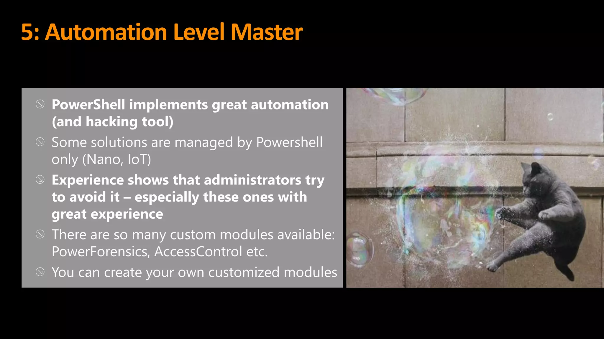 5: Automation Level Master
PowerShell implements great automation
(and hacking tool)
Some solutions are managed by Powershell
only (Nano, IoT)
Experience shows that administrators try
to avoid it – especially these ones with
great experience
There are so many custom modules available:
PowerForensics, AccessControl etc.
You can create your own customized modules
 