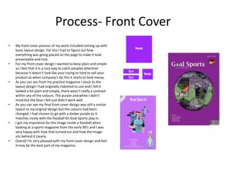 Process- Front Cover
• My front cover process of my work included coming up with
basic layout design. For this I had to figure out how
everything was going placed on the page to make it look
presentable and nice.
• For my front cover design I wanted to keep plain and simple
as I feel that it is a nice way to catch peoples attention
because it doesn’t look like your trying to hard to sell your
product as when company’s do this it starts to look messy.
• As you can see from my practice magazine I stuck to the
layout design I had originally indented to use and I felt it
looked a bit plain and simple, there wasn’t really a contrast
within any of the colours. The purple and white I didn’t
mind but the blue I felt just didn’t work well.
• As you can see my final front cover design was still a similar
layout to my original design but the colours had been
changed. I had chosen to go with a darker purple as it
matches nicely with the football kit Goal Sports play in.
• I got my inspiration for the image inside a football when
looking at a sports magazine from the early 90’s and I was
very happy with how that turned out and how the image
sits behind it clearly.
• Overall I'm very pleased with my front cover design and feel
it may be the best part of my magazine.
 