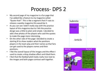 Process- DPS 2
• My second page of my magazine is a fun page that
I've added like a feature to my magazine called
“Quote that!”. This is like a segment that if I was to
release a weekly magazine this would be it.
• As you can see I didn’t really stay with the practice
layout of this magazine due to I felt the practice
design was a little to plain and simple. I decided to
add a few photos of the players who said the quotes
to make the page more interesting.
• On the other side of the page I decided to create a
starting XI to show readers what the positions
players in the team play and their names so that fans
can get used to the players names and their
positions.
• I like the overall layout of the images and the effect I
used to create a drop shadow affect and tilted them.
• I feel that the football pitch looks really nice next to
the images and both pages contrast well together.
 