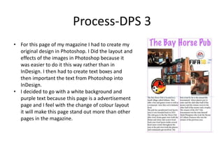 Process-DPS 3
• For this page of my magazine I had to create my
original design in Photoshop. I Did the layout and
effects of the images in Photoshop because it
was easier to do it this way rather than in
InDesign. I then had to create text boxes and
then important the text from Photoshop into
InDesign.
• I decided to go with a white background and
purple text because this page is a advertisement
page and I feel with the change of colour layout
it will make this page stand out more than other
pages in the magazine.
 