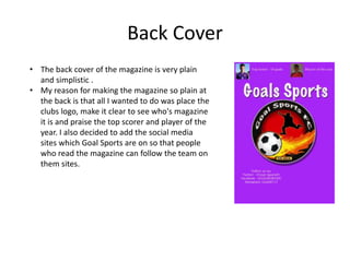 Back Cover
• The back cover of the magazine is very plain
and simplistic .
• My reason for making the magazine so plain at
the back is that all I wanted to do was place the
clubs logo, make it clear to see who's magazine
it is and praise the top scorer and player of the
year. I also decided to add the social media
sites which Goal Sports are on so that people
who read the magazine can follow the team on
them sites.
 