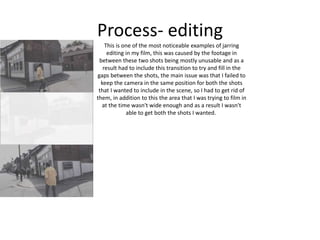 Process- editing
This is one of the most noticeable examples of jarring
editing in my film, this was caused by the footage in
between these two shots being mostly unusable and as a
result had to include this transition to try and fill in the
gaps between the shots, the main issue was that I failed to
keep the camera in the same position for both the shots
that I wanted to include in the scene, so I had to get rid of
them, in addition to this the area that I was trying to film in
at the time wasn't wide enough and as a result I wasn't
able to get both the shots I wanted.
 