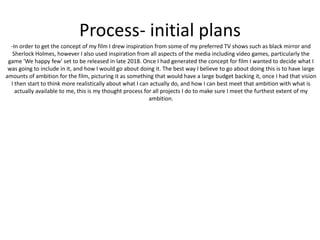Process- initial plans
-In order to get the concept of my film I drew inspiration from some of my preferred TV shows such as black mirror and
Sherlock Holmes, however I also used inspiration from all aspects of the media including video games, particularly the
game 'We happy few' set to be released in late 2018. Once I had generated the concept for film I wanted to decide what I
was going to include in it, and how I would go about doing it. The best way I believe to go about doing this is to have large
amounts of ambition for the film, picturing it as something that would have a large budget backing it, once I had that vision
I then start to think more realistically about what I can actually do, and how I can best meet that ambition with what is
actually available to me, this is my thought process for all projects I do to make sure I meet the furthest extent of my
ambition.
 