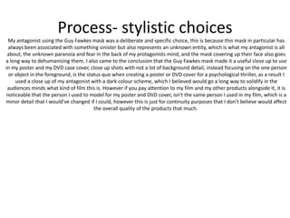 Process- stylistic choices
My antagonist using the Guy Fawkes mask was a deliberate and specific choice, this is because this mask in particular has
always been associated with something sinister but also represents an unknown entity, which is what my antagonist is all
about, the unknown paranoia and fear in the back of my protagonists mind, and the mask covering up their face also goes
a long way to dehumanising them. I also came to the conclusion that the Guy Fawkes mask made it a useful close up to use
in my poster and my DVD case cover, close up shots with not a lot of background detail, instead focusing on the one person
or object in the foreground, is the status quo when creating a poster or DVD cover for a psychological thriller, as a result I
used a close up of my antagonist with a dark colour scheme, which I believed would go a long way to solidify in the
audiences minds what kind of film this is. However if you pay attention to my film and my other products alongside it, it is
noticeable that the person I used to model for my poster and DVD cover, isn't the same person I used in my film, which is a
minor detail that I would've changed if I could, however this is just for continuity purposes that I don't believe would affect
the overall quality of the products that much.
 