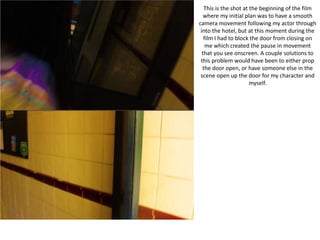 This is the shot at the beginning of the film
where my initial plan was to have a smooth
camera movement following my actor through
into the hotel, but at this moment during the
film I had to block the door from closing on
me which created the pause in movement
that you see onscreen. A couple solutions to
this problem would have been to either prop
the door open, or have someone else in the
scene open up the door for my character and
myself.
 