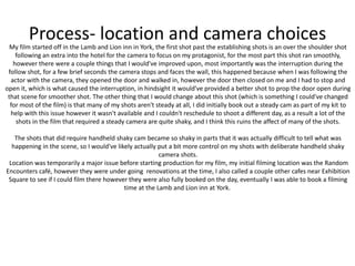 Process- location and camera choicesMy film started off in the Lamb and Lion inn in York, the first shot past the establishing shots is an over the shoulder shot
following an extra into the hotel for the camera to focus on my protagonist, for the most part this shot ran smoothly,
however there were a couple things that I would've improved upon, most importantly was the interruption during the
follow shot, for a few brief seconds the camera stops and faces the wall, this happened because when I was following the
actor with the camera, they opened the door and walked in, however the door then closed on me and I had to stop and
open it, which is what caused the interruption, in hindsight it would've provided a better shot to prop the door open during
that scene for smoother shot. The other thing that I would change about this shot (which is something I could've changed
for most of the film) is that many of my shots aren't steady at all, I did initially book out a steady cam as part of my kit to
help with this issue however it wasn't available and I couldn't reschedule to shoot a different day, as a result a lot of the
shots in the film that required a steady camera are quite shaky, and I think this ruins the affect of many of the shots.
The shots that did require handheld shaky cam became so shaky in parts that it was actually difficult to tell what was
happening in the scene, so I would've likely actually put a bit more control on my shots with deliberate handheld shaky
camera shots.
Location was temporarily a major issue before starting production for my film, my initial filming location was the Random
Encounters café, however they were under going renovations at the time, I also called a couple other cafes near Exhibition
Square to see if I could film there however they were also fully booked on the day, eventually I was able to book a filming
time at the Lamb and Lion inn at York.
 