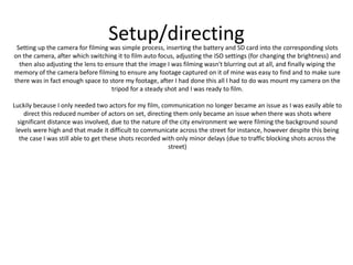 Setup/directingSetting up the camera for filming was simple process, inserting the battery and SD card into the corresponding slots
on the camera, after which switching it to film auto focus, adjusting the ISO settings (for changing the brightness) and
then also adjusting the lens to ensure that the image I was filming wasn't blurring out at all, and finally wiping the
memory of the camera before filming to ensure any footage captured on it of mine was easy to find and to make sure
there was in fact enough space to store my footage, after I had done this all I had to do was mount my camera on the
tripod for a steady shot and I was ready to film.
Luckily because I only needed two actors for my film, communication no longer became an issue as I was easily able to
direct this reduced number of actors on set, directing them only became an issue when there was shots where
significant distance was involved, due to the nature of the city environment we were filming the background sound
levels were high and that made it difficult to communicate across the street for instance, however despite this being
the case I was still able to get these shots recorded with only minor delays (due to traffic blocking shots across the
street)
 