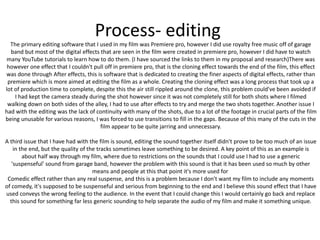 Process- editing
The primary editing software that I used in my film was Premiere pro, however I did use royalty free music off of garage
band but most of the digital effects that are seen in the film were created in premiere pro, however I did have to watch
many YouTube tutorials to learn how to do them. (I have sourced the links to them in my proposal and research)There was
however one effect that I couldn't pull off in premiere pro, that is the cloning effect towards the end of the film, this effect
was done through After effects, this is software that is dedicated to creating the finer aspects of digital effects, rather than
premiere which is more aimed at editing the film as a whole. Creating the cloning effect was a long process that took up a
lot of production time to complete, despite this the air still rippled around the clone, this problem could've been avoided if
I had kept the camera steady during the shot however since it was not completely still for both shots where I filmed
walking down on both sides of the alley, I had to use after effects to try and merge the two shots together. Another issue I
had with the editing was the lack of continuity with many of the shots, due to a lot of the footage in crucial parts of the film
being unusable for various reasons, I was forced to use transitions to fill in the gaps. Because of this many of the cuts in the
film appear to be quite jarring and unnecessary.
A third issue that I have had with the film is sound, editing the sound together itself didn't prove to be too much of an issue
in the end, but the quality of the tracks sometimes leave something to be desired. A key point of this as an example is
about half way through my film, where due to restrictions on the sounds that I could use I had to use a generic
'suspenseful' sound from garage band, however the problem with this sound is that it has been used so much by other
means and people at this that point it's more used for
Comedic effect rather than any real suspense, and this is a problem because I don't want my film to include any moments
of comedy, it's supposed to be suspenseful and serious from beginning to the end and I believe this sound effect that I have
used conveys the wrong feeling to the audience. In the event that I could change this I would certainly go back and replace
this sound for something far less generic sounding to help separate the audio of my film and make it something unique.
 