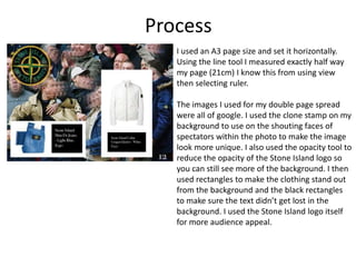 Process
I used an A3 page size and set it horizontally.
Using the line tool I measured exactly half way
my page (21cm) I know this from using view
then selecting ruler.
The images I used for my double page spread
were all of google. I used the clone stamp on my
background to use on the shouting faces of
spectators within the photo to make the image
look more unique. I also used the opacity tool to
reduce the opacity of the Stone Island logo so
you can still see more of the background. I then
used rectangles to make the clothing stand out
from the background and the black rectangles
to make sure the text didn’t get lost in the
background. I used the Stone Island logo itself
for more audience appeal.
 