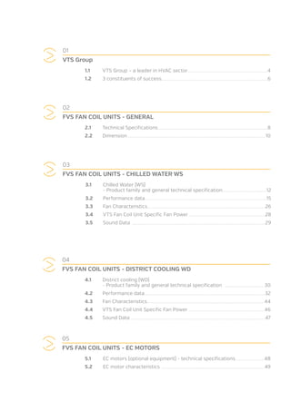 03
FVS FAN COIL UNITS - CHILLED WATER WS
3.1	 Chilled Water (WS)
	 - Product family and general technical specification............................................................................12
3.2	 Performance data.................................................................................................................................................................................................................15
3.3	 Fan Characteristics...........................................................................................................................................................................................................26
3.4	 VTS Fan Coil Unit Specific Fan Power ...................................................................................................................................28
3.5	 Sound Data ......................................................................................................................................................................................................................................29
04
FVS FAN COIL UNITS - DISTRICT COOLING WD
4.1	 District cooling (WD)
	 - Product family and general technical specification .................................................................... 30
4.2	 Performance data...............................................................................................................................................................................................................32
4.3	 Fan Characteristics.......................................................................................................................................................................................................... 44
4.4	 VTS Fan Coil Unit Specific Fan Power .................................................................................................................................. 46
4.5	 Sound Data .......................................................................................................................................................................................................................................47
01
VTS Group
1.1	 VTS Group – a leader in HVAC sector..........................................................................................................................................4
1.2	 3 constituents of success.......................................................................................................................................................................................6
05
FVS FAN COIL UNITS - EC MOTORS
5.1	 EC motors (optional equipment) - technical specifications..................................................48
5.2	 EC motor characteristics ..................................................................................................................................................................................49
02
FVS FAN COIL UNITS - GENERAL
2.1	 Technical Specifications.............................................................................................................................................................................................8
2.2	Dimension.............................................................................................................................................................................................................................................. 10
 