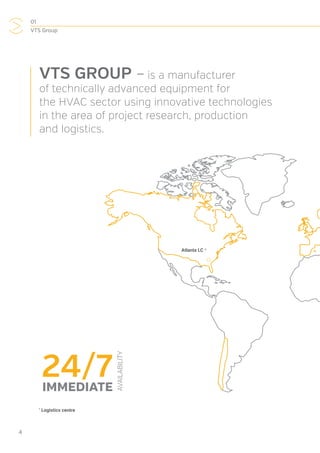 01
VTS Group
4
VTS GROUP – is a manufacturer
of technically advanced equipment for
the HVAC sector using innovative technologies
in the area of project research, production
and logistics.
*
Logistics centre
24/7
AVAILABILITY
IMMEDIATE
Atlanta LC *
 